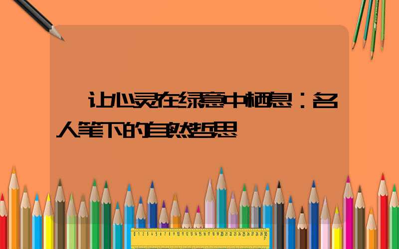  让心灵在绿意中栖息：名人笔下的自然哲思